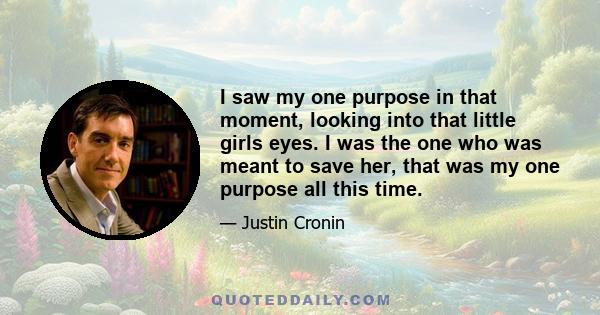 I saw my one purpose in that moment, looking into that little girls eyes. I was the one who was meant to save her, that was my one purpose all this time.