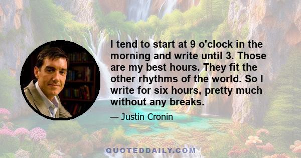 I tend to start at 9 o'clock in the morning and write until 3. Those are my best hours. They fit the other rhythms of the world. So I write for six hours, pretty much without any breaks.