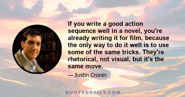 If you write a good action sequence well in a novel, you're already writing it for film, because the only way to do it well is to use some of the same tricks. They're rhetorical, not visual, but it's the same move.