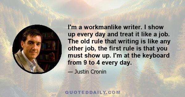 I'm a workmanlike writer. I show up every day and treat it like a job. The old rule that writing is like any other job, the first rule is that you must show up. I'm at the keyboard from 9 to 4 every day.