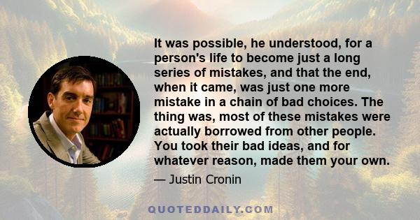 It was possible, he understood, for a person's life to become just a long series of mistakes, and that the end, when it came, was just one more mistake in a chain of bad choices. The thing was, most of these mistakes