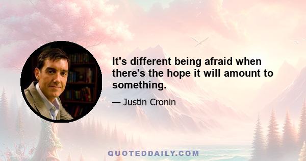 It's different being afraid when there's the hope it will amount to something.