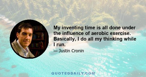 My inventing time is all done under the influence of aerobic exercise. Basically, I do all my thinking while I run.