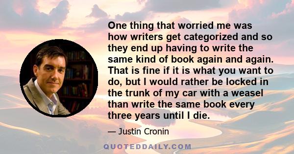 One thing that worried me was how writers get categorized and so they end up having to write the same kind of book again and again. That is fine if it is what you want to do, but I would rather be locked in the trunk of 