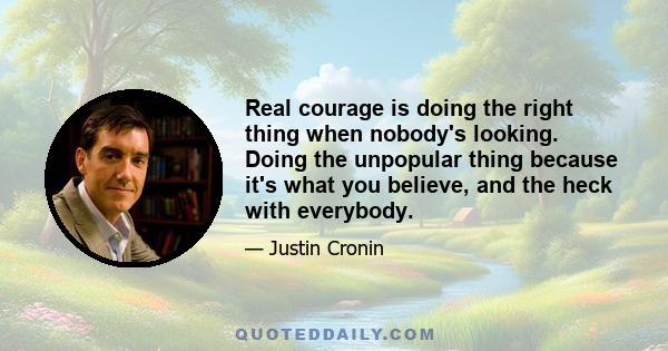 Real courage is doing the right thing when nobody's looking. Doing the unpopular thing because it's what you believe, and the heck with everybody.