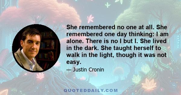 She remembered no one at all. She remembered one day thinking: I am alone. There is no I but I. She lived in the dark. She taught herself to walk in the light, though it was not easy.