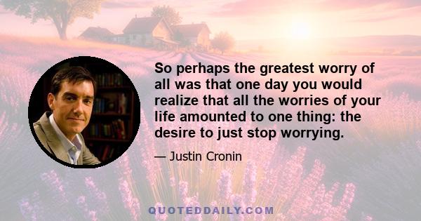 So perhaps the greatest worry of all was that one day you would realize that all the worries of your life amounted to one thing: the desire to just stop worrying.