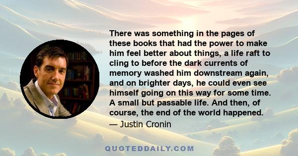 There was something in the pages of these books that had the power to make him feel better about things, a life raft to cling to before the dark currents of memory washed him downstream again, and on brighter days, he