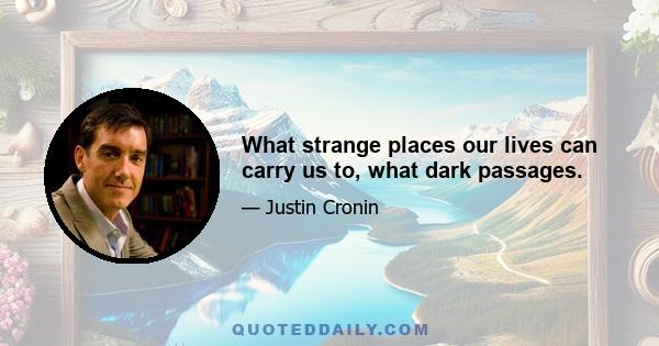 What strange places our lives can carry us to, what dark passages.