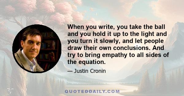 When you write, you take the ball and you hold it up to the light and you turn it slowly, and let people draw their own conclusions. And try to bring empathy to all sides of the equation.