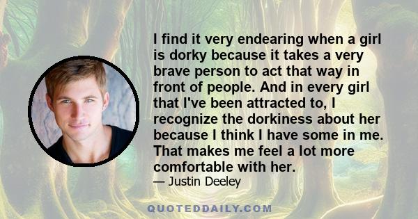 I find it very endearing when a girl is dorky because it takes a very brave person to act that way in front of people. And in every girl that I've been attracted to, I recognize the dorkiness about her because I think I 