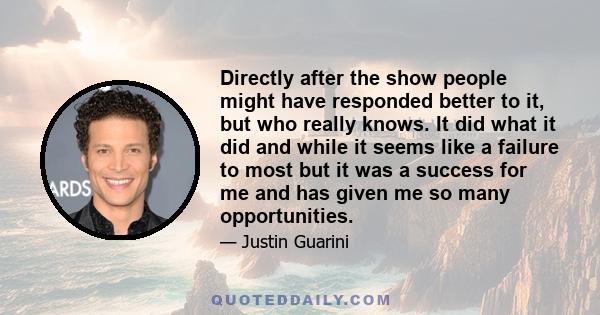 Directly after the show people might have responded better to it, but who really knows. It did what it did and while it seems like a failure to most but it was a success for me and has given me so many opportunities.