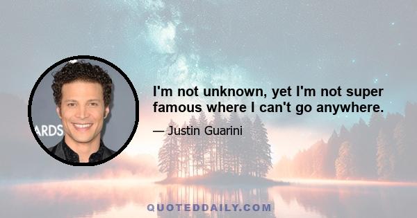 I'm not unknown, yet I'm not super famous where I can't go anywhere.