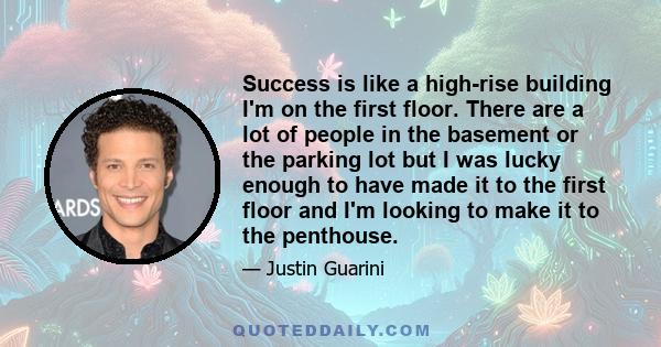 Success is like a high-rise building I'm on the first floor. There are a lot of people in the basement or the parking lot but I was lucky enough to have made it to the first floor and I'm looking to make it to the