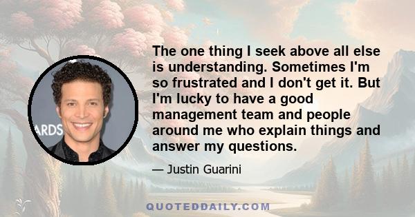 The one thing I seek above all else is understanding. Sometimes I'm so frustrated and I don't get it. But I'm lucky to have a good management team and people around me who explain things and answer my questions.