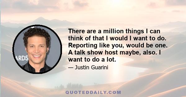 There are a million things I can think of that I would I want to do. Reporting like you, would be one. A talk show host maybe, also. I want to do a lot.