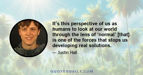 It’s this perspective of us as humans to look at our world through the lens of ‘normal’ [that] is one of the forces that stops us developing real solutions.