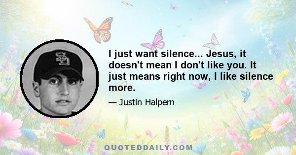 I just want silence... Jesus, it doesn't mean I don't like you. It just means right now, I like silence more.