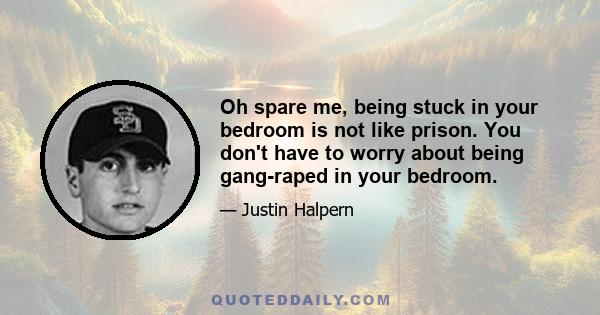 Oh spare me, being stuck in your bedroom is not like prison. You don't have to worry about being gang-raped in your bedroom.