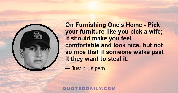 On Furnishing One's Home - Pick your furniture like you pick a wife; it should make you feel comfortable and look nice, but not so nice that if someone walks past it they want to steal it.