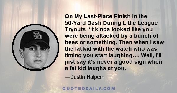 On My Last-Place Finish in the 50-Yard Dash During Little League Tryouts “It kinda looked like you were being attacked by a bunch of bees or something. Then when I saw the fat kid with the watch who was timing you start 