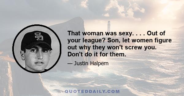 That woman was sexy. . . . Out of your league? Son, let women figure out why they won't screw you. Don't do it for them.