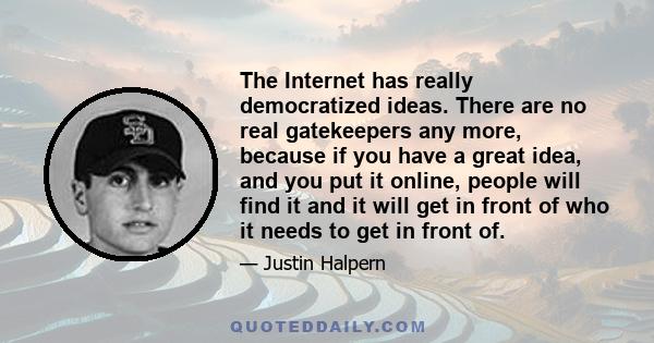 The Internet has really democratized ideas. There are no real gatekeepers any more, because if you have a great idea, and you put it online, people will find it and it will get in front of who it needs to get in front