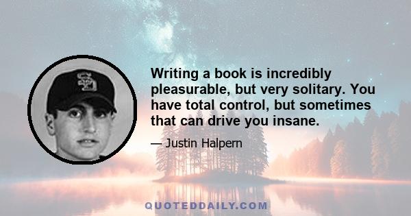 Writing a book is incredibly pleasurable, but very solitary. You have total control, but sometimes that can drive you insane.