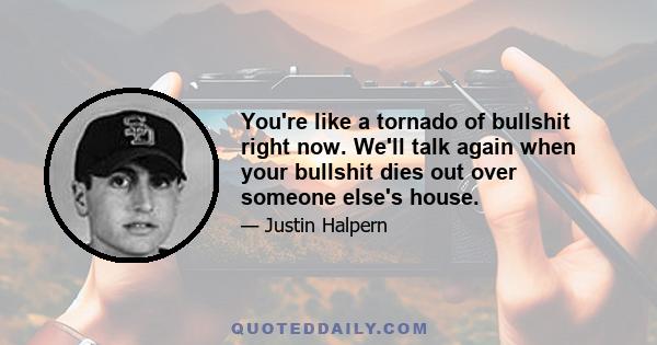 You're like a tornado of bullshit right now. We'll talk again when your bullshit dies out over someone else's house.