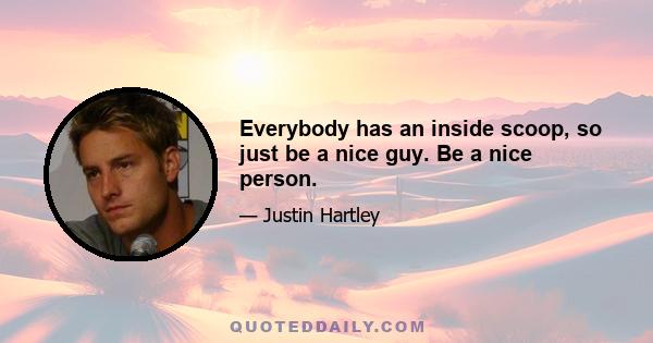 Everybody has an inside scoop, so just be a nice guy. Be a nice person.