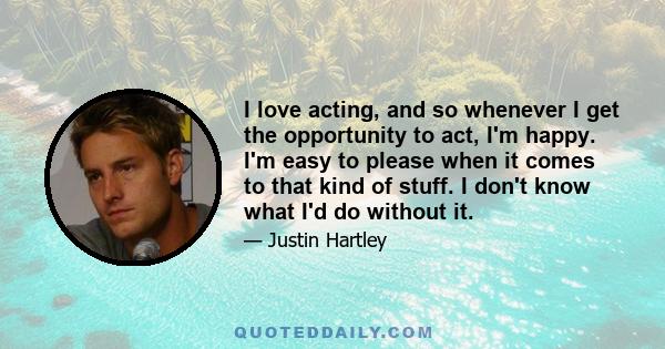 I love acting, and so whenever I get the opportunity to act, I'm happy. I'm easy to please when it comes to that kind of stuff. I don't know what I'd do without it.