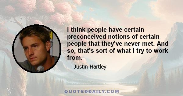 I think people have certain preconceived notions of certain people that they've never met. And so, that's sort of what I try to work from.