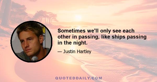 Sometimes we'll only see each other in passing, like ships passing in the night.