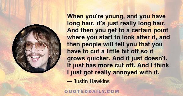 When you're young, and you have long hair, it's just really long hair. And then you get to a certain point where you start to look after it, and then people will tell you that you have to cut a little bit off so it