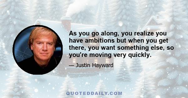 As you go along, you realize you have ambitions but when you get there, you want something else, so you're moving very quickly.