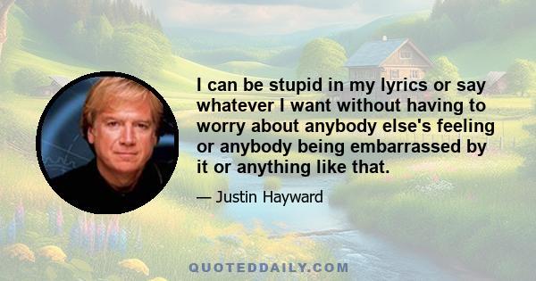 I can be stupid in my lyrics or say whatever I want without having to worry about anybody else's feeling or anybody being embarrassed by it or anything like that.