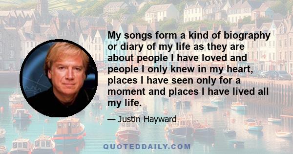 My songs form a kind of biography or diary of my life as they are about people I have loved and people I only knew in my heart, places I have seen only for a moment and places I have lived all my life.