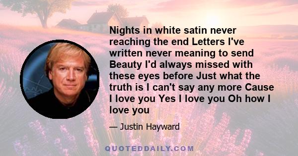 Nights in white satin never reaching the end Letters I've written never meaning to send Beauty I'd always missed with these eyes before Just what the truth is I can't say any more Cause I love you Yes I love you Oh how