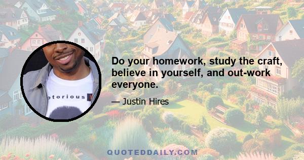 Do your homework, study the craft, believe in yourself, and out-work everyone.