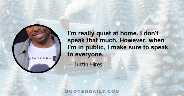 I'm really quiet at home. I don't speak that much. However, when I'm in public, I make sure to speak to everyone.