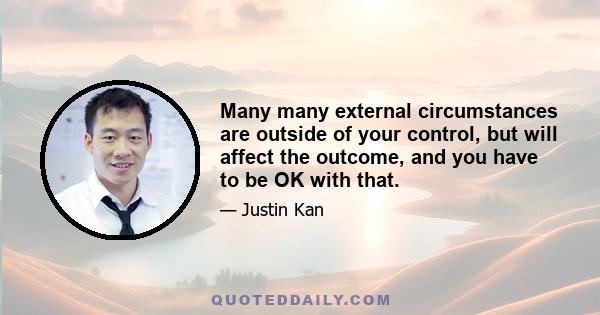 Many many external circumstances are outside of your control, but will affect the outcome, and you have to be OK with that.