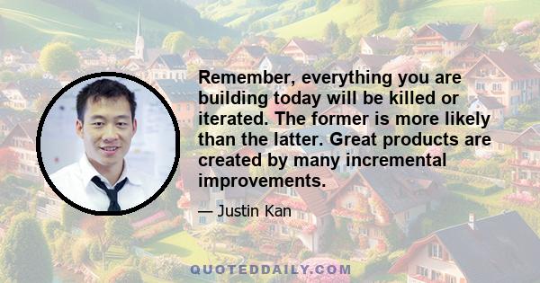 Remember, everything you are building today will be killed or iterated. The former is more likely than the latter. Great products are created by many incremental improvements.