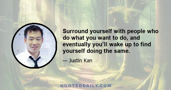 Surround yourself with people who do what you want to do, and eventually you’ll wake up to find yourself doing the same.