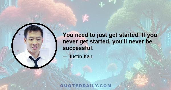 You need to just get started. If you never get started, you'll never be successful.