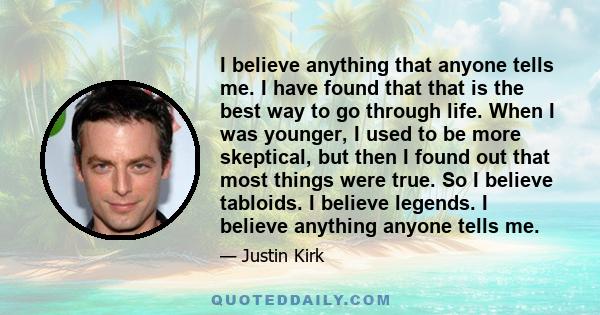 I believe anything that anyone tells me. I have found that that is the best way to go through life. When I was younger, I used to be more skeptical, but then I found out that most things were true. So I believe