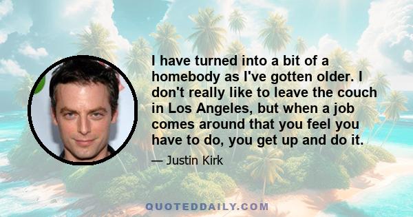 I have turned into a bit of a homebody as I've gotten older. I don't really like to leave the couch in Los Angeles, but when a job comes around that you feel you have to do, you get up and do it.