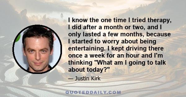 I know the one time I tried therapy, I did after a month or two, and I only lasted a few months, because I started to worry about being entertaining. I kept driving there once a week for an hour and I'm thinking What am 