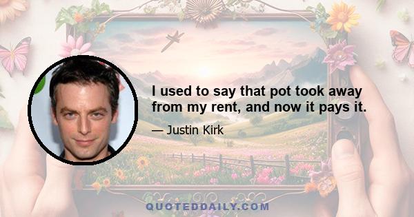 I used to say that pot took away from my rent, and now it pays it.