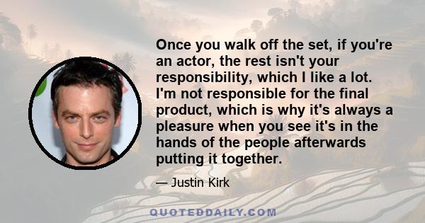 Once you walk off the set, if you're an actor, the rest isn't your responsibility, which I like a lot. I'm not responsible for the final product, which is why it's always a pleasure when you see it's in the hands of the 