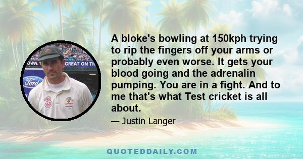 A bloke's bowling at 150kph trying to rip the fingers off your arms or probably even worse. It gets your blood going and the adrenalin pumping. You are in a fight. And to me that's what Test cricket is all about.